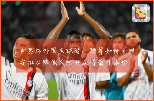 世界杯外围买球时，预算如何合理安排以降低风险并获得最佳体验
